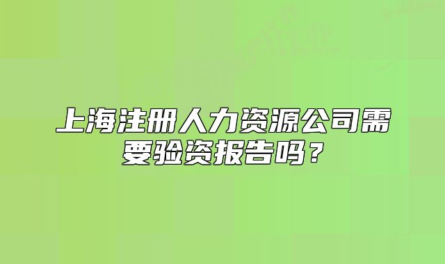 上海注冊(cè)人力資源公司需要驗(yàn)資報(bào)告嗎？