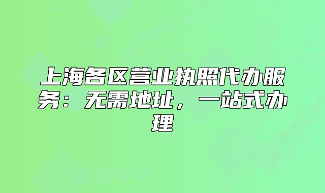 上海各區(qū)營(yíng)業(yè)執(zhí)照代辦服務(wù)：無(wú)需地址，一站式辦理