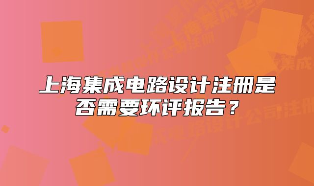 上海集成電路設(shè)計注冊是否需要環(huán)評報告？