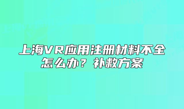 上海VR應用注冊材料不全怎么辦？補救方案