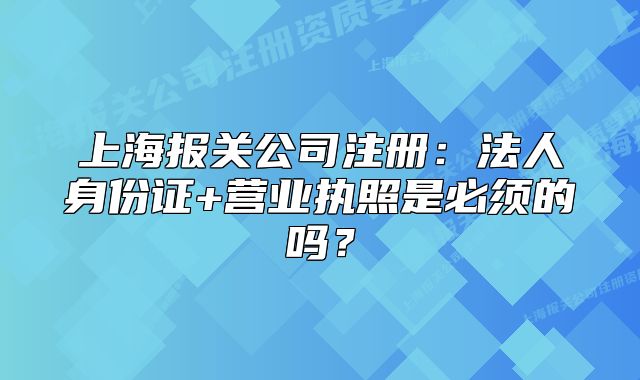 上海報(bào)關(guān)公司注冊(cè)：法人身份證+營(yíng)業(yè)執(zhí)照是必須的嗎？