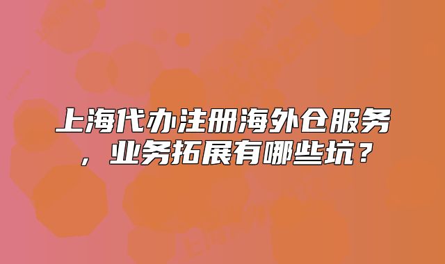 上海代辦注冊(cè)海外倉(cāng)服務(wù)，業(yè)務(wù)拓展有哪些坑？