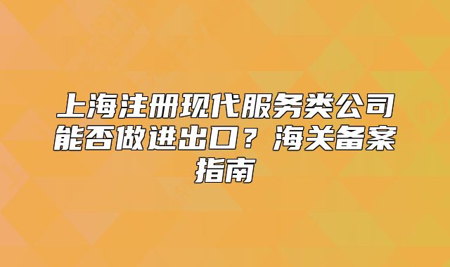 上海注冊(cè)現(xiàn)代服務(wù)類(lèi)公司能否做進(jìn)出口？海關(guān)備案指南