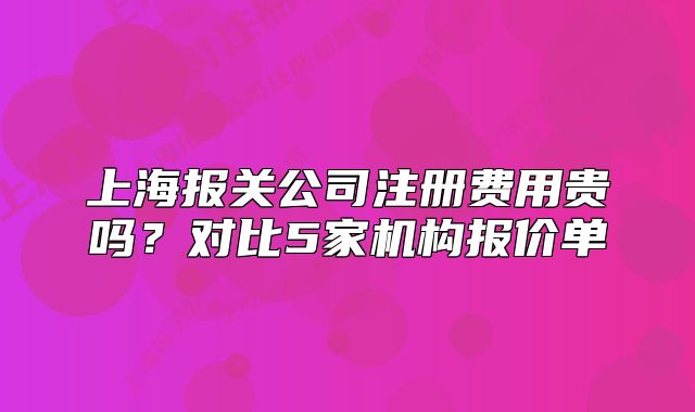 上海報(bào)關(guān)公司注冊費(fèi)用貴嗎？對比5家機(jī)構(gòu)報(bào)價(jià)單