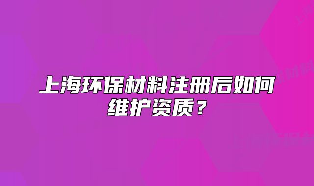上海環(huán)保材料注冊(cè)后如何維護(hù)資質(zhì)？