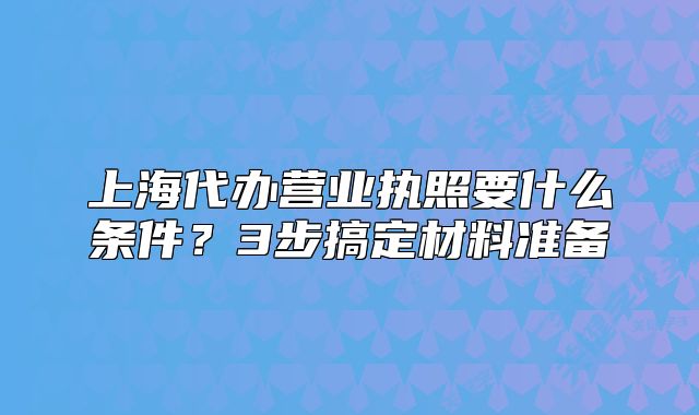 上海代辦營(yíng)業(yè)執(zhí)照要什么條件?3步搞定材料準(zhǔn)備