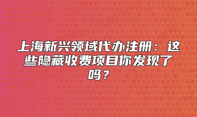 上海新興領(lǐng)域代辦注冊(cè)：這些隱藏收費(fèi)項(xiàng)目你發(fā)現(xiàn)了嗎？