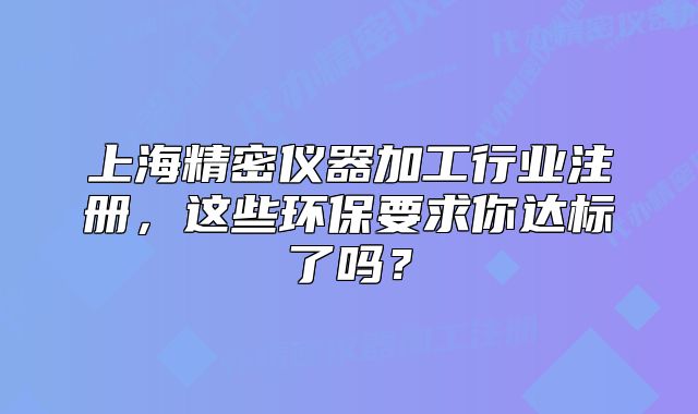 上海精密儀器加工行業(yè)注冊，這些環(huán)保要求你達(dá)標(biāo)了嗎？