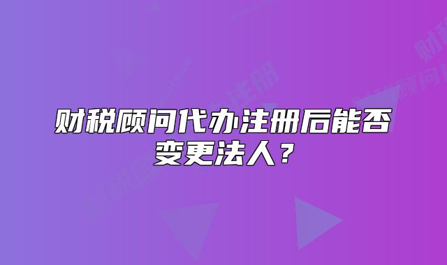財(cái)稅顧問代辦注冊(cè)后能否變更法人？