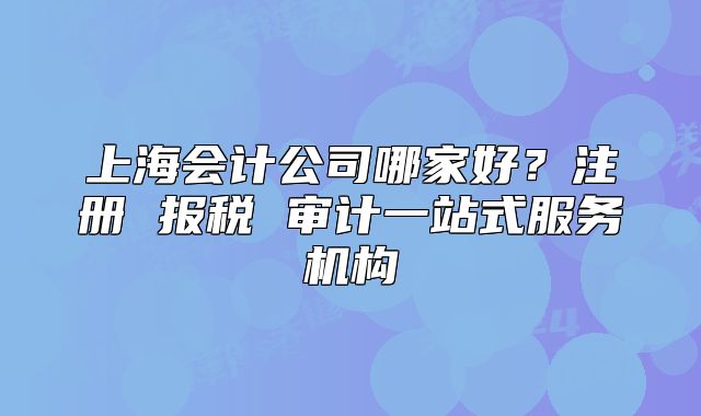 上海會(huì)計(jì)公司哪家好？注冊(cè) 報(bào)稅 審計(jì)一站式服務(wù)機(jī)構(gòu)