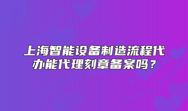 上海智能設(shè)備制造流程代辦能代理刻章備案嗎？