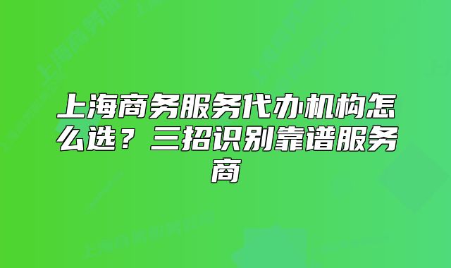 上海商務(wù)服務(wù)代辦機(jī)構(gòu)怎么選？三招識別靠譜服務(wù)商