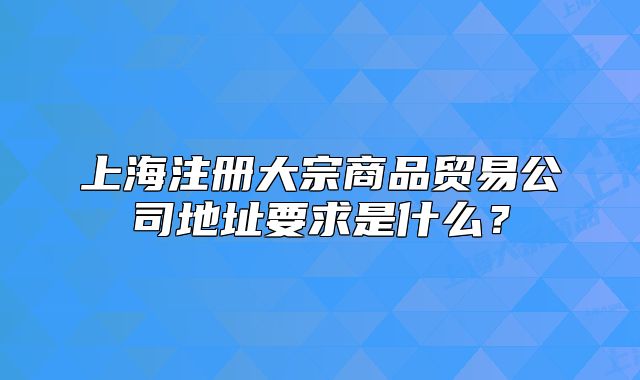 上海注冊大宗商品貿(mào)易公司地址要求是什么？