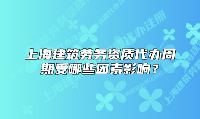 上海建筑勞務(wù)資質(zhì)代辦周期受哪些因素影響？