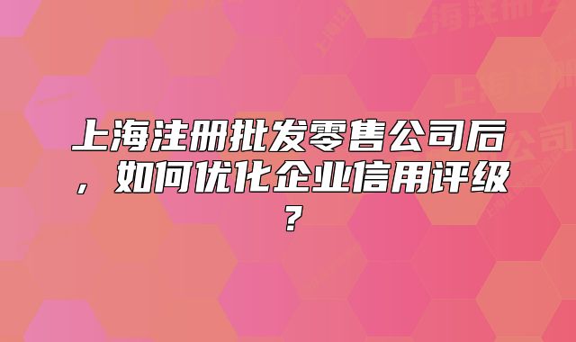 上海注冊批發(fā)零售公司后，如何優(yōu)化企業(yè)信用評級？