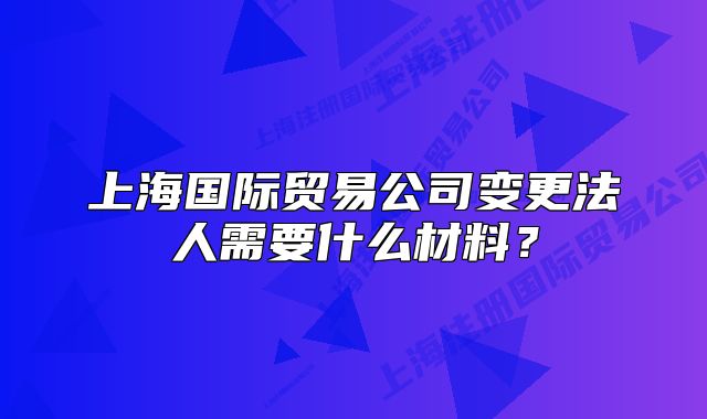 上海國際貿(mào)易公司變更法人需要什么材料？