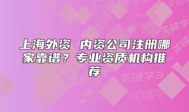 上海外資 內(nèi)資公司注冊(cè)哪家靠譜？專業(yè)資質(zhì)機(jī)構(gòu)推薦
