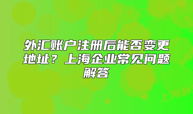 外匯賬戶注冊后能否變更地址？上海企業(yè)常見問題解答