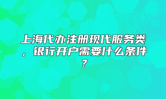 上海代辦注冊(cè)現(xiàn)代服務(wù)類(lèi)，銀行開(kāi)戶(hù)需要什么條件？