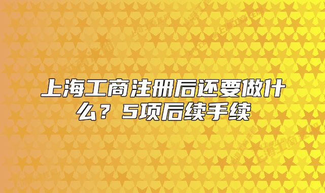 上海工商注冊(cè)后還要做什么？5項(xiàng)后續(xù)手續(xù)