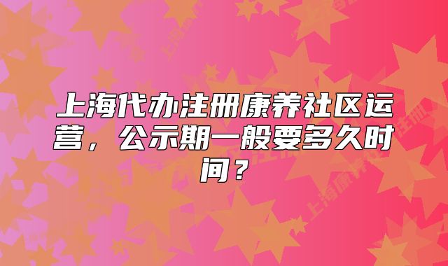 上海代辦注冊(cè)康養(yǎng)社區(qū)運(yùn)營(yíng)，公示期一般要多久時(shí)間？