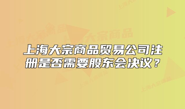 上海大宗商品貿(mào)易公司注冊是否需要股東會決議？