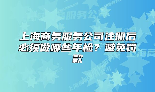 上海商務(wù)服務(wù)公司注冊后必須做哪些年檢？避免罰款