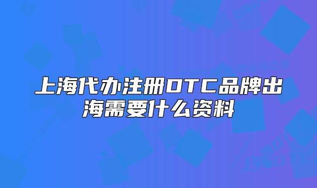 上海代辦注冊DTC品牌出海需要什么資料