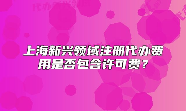 上海新興領(lǐng)域注冊代辦費用是否包含許可費？