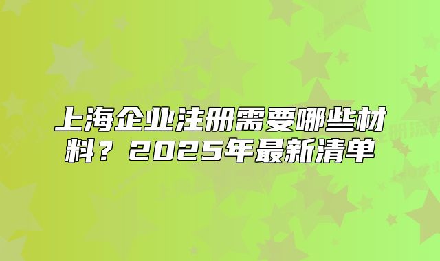 上海企業(yè)注冊(cè)需要哪些材料？2025年最新清單