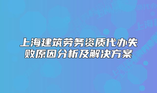 上海建筑勞務(wù)資質(zhì)代辦失敗原因分析及解決方案