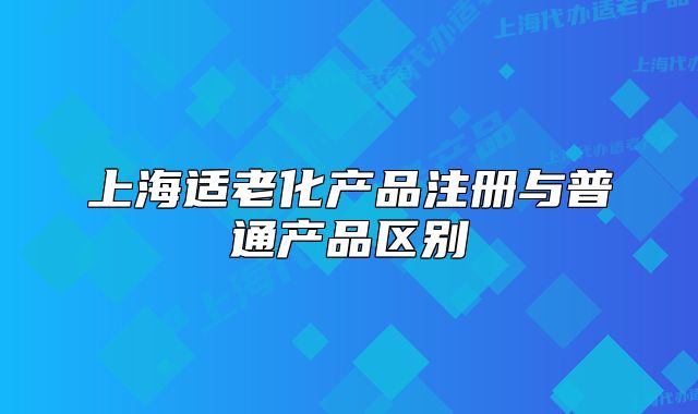 上海適老化產(chǎn)品注冊(cè)與普通產(chǎn)品區(qū)別