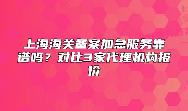 上海海關備案加急服務靠譜嗎？對比3家代理機構報價