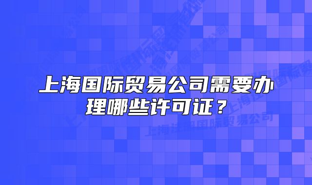 上海國(guó)際貿(mào)易公司需要辦理哪些許可證？