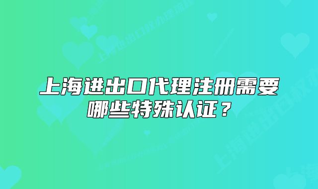 上海進(jìn)出口代理注冊需要哪些特殊認(rèn)證？