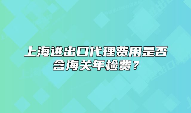 上海進(jìn)出口代理費(fèi)用是否含海關(guān)年檢費(fèi)？