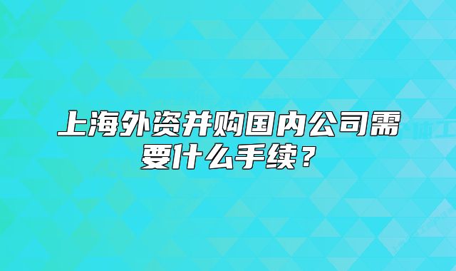上海外資并購(gòu)國(guó)內(nèi)公司需要什么手續(xù)？