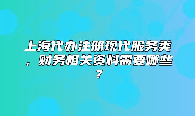 上海代辦注冊現(xiàn)代服務類，財務相關資料需要哪些？