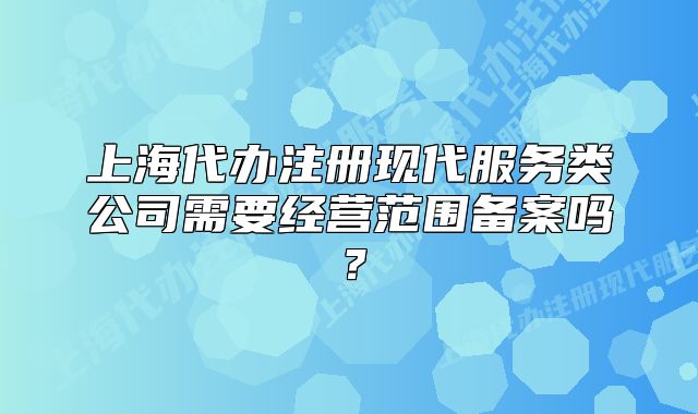 上海代辦注冊現(xiàn)代服務(wù)類公司需要經(jīng)營范圍備案嗎？