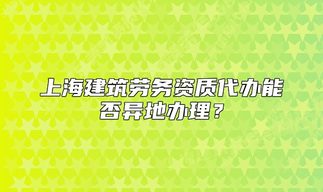 上海建筑勞務資質代辦能否異地辦理？