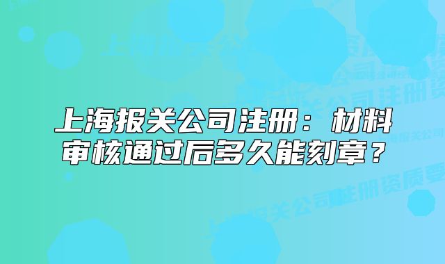 上海報關公司注冊：材料審核通過后多久能刻章？