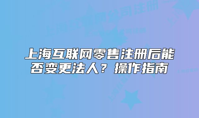 上海互聯(lián)網(wǎng)零售注冊后能否變更法人？操作指南