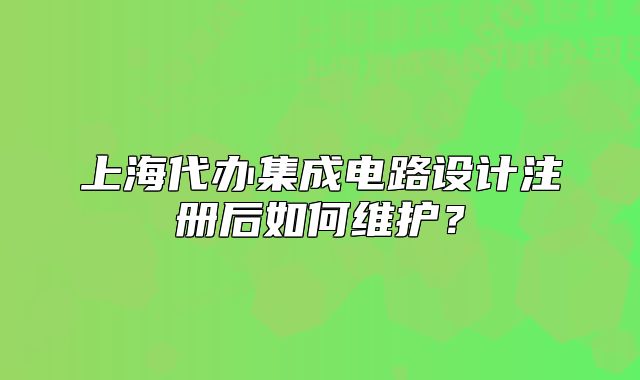 上海代辦集成電路設(shè)計(jì)注冊(cè)后如何維護(hù)？