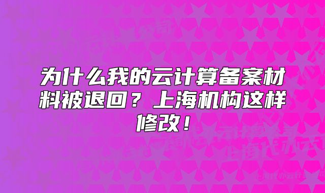 為什么我的云計算備案材料被退回？上海機構(gòu)這樣修改！