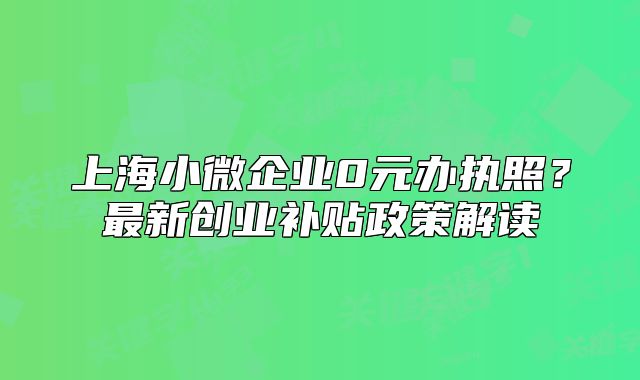 上海小微企業(yè)0元辦執(zhí)照？最新創(chuàng)業(yè)補(bǔ)貼政策解讀