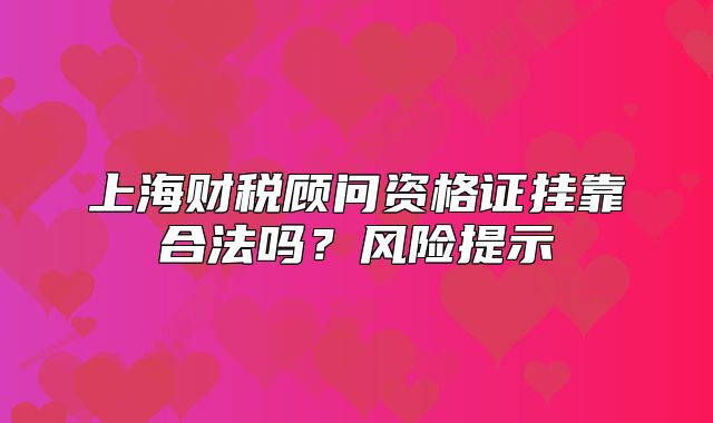 上海財(cái)稅顧問(wèn)資格證掛靠合法嗎？風(fēng)險(xiǎn)提示