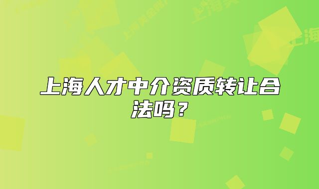 上海人才中介資質轉讓合法嗎？