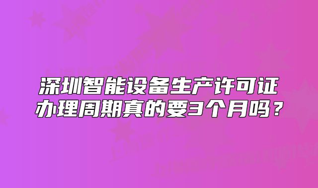 深圳智能設(shè)備生產(chǎn)許可證辦理周期真的要3個月嗎？