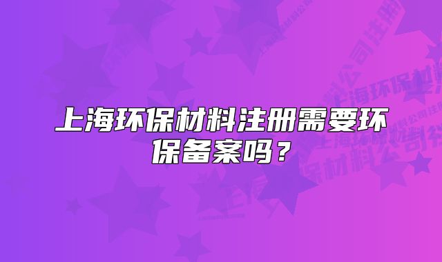 上海環(huán)保材料注冊需要環(huán)保備案嗎？
