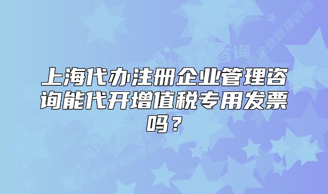 上海代辦注冊(cè)企業(yè)管理咨詢(xún)能代開(kāi)增值稅專(zhuān)用發(fā)票嗎？